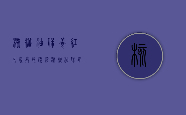 核桃油保养红木家具的视频（核桃油保养红木、榆木家具方法）