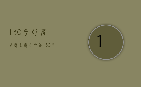 130平的房子装水电多少钱（150平方装修水电多少钱）