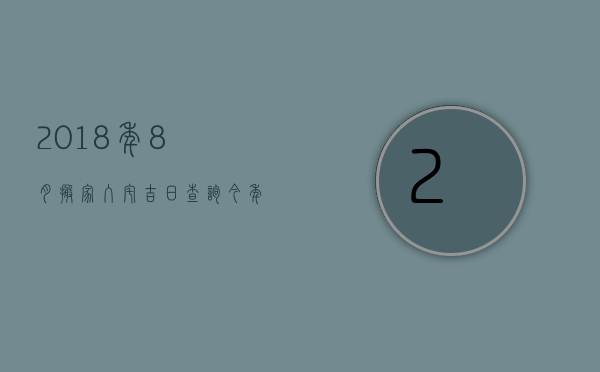 2023年8月搬家入宅吉日查询（今年什么时候搬家吉日查今年8月搬家吉日）