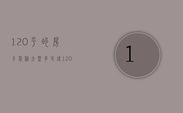 120平的房子装修大概多少钱（120平毛坯房装修大概多少钱）