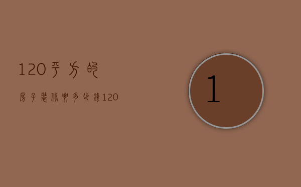 120平方的房子装修要多少钱（120平米的房子一般装修要多少钱）