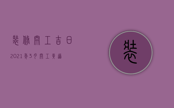 装修开工吉日2023年3月开工黄道吉日（2023年4月装修开工吉日）