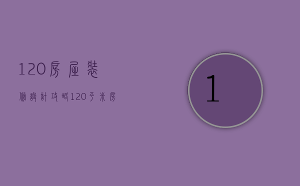 120房屋装修设计攻略？120平米房屋装修设计技巧