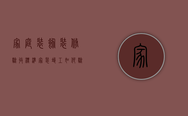 家庭装饰装修验收标准（家装竣工如何验收，有哪些步骤需要注意）