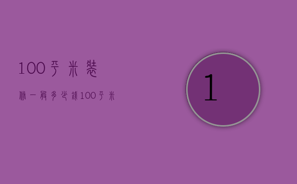 100平米装修一般多少钱（100平米房屋装修大概多少钱）