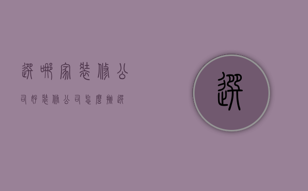 选哪家装修公司好（装修公司怎么挑选）