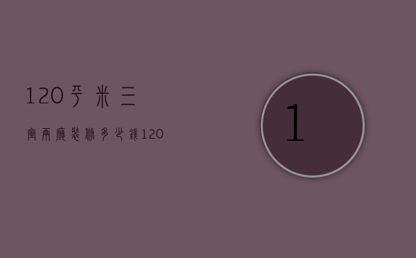 120平米三室两厅装修多少钱（120平米三室两厅简装房）