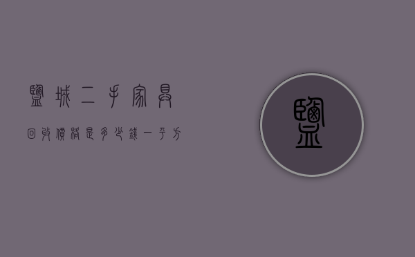 盐城二手家具回收价格是多少钱一平方  盐城二手家具回收价格是多少钱一平方的