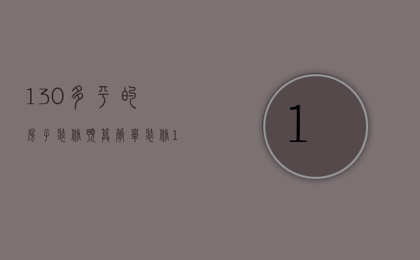 130多平的房子装修预算（简单装修130平的房子装修报价大概是多少）