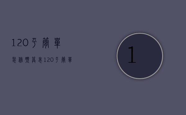 120平简单装修预算表（120平简单装修预算多少）