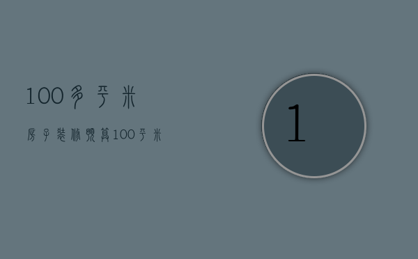 100多平米房子装修预算（100平米新房装修费用 100平新房装修预算怎么做）