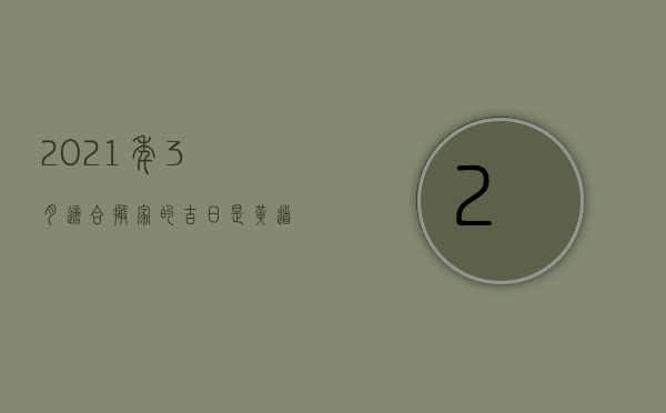 2023年3月适合搬家的吉日是黄道吉日吗（2023年3月份搬家吉日最好吉日）