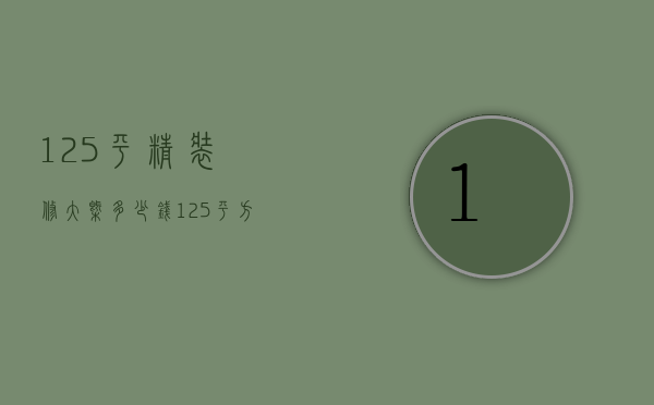 125平精装修大概多少钱（125平方基础装修一般多少钱）