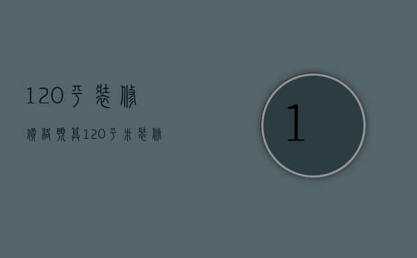 120平装修价格预算（120平米装修费用明细表）