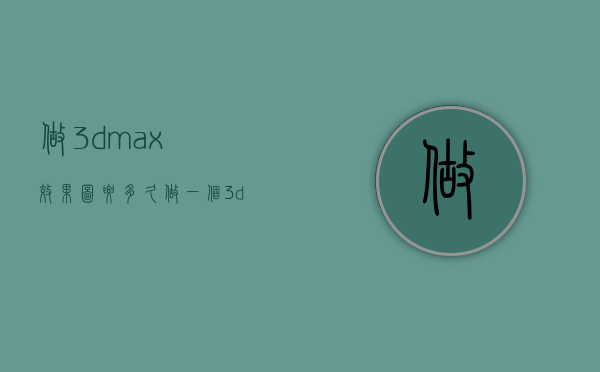 做3dmax效果图要多久  做一个3dmax效果图需要多久