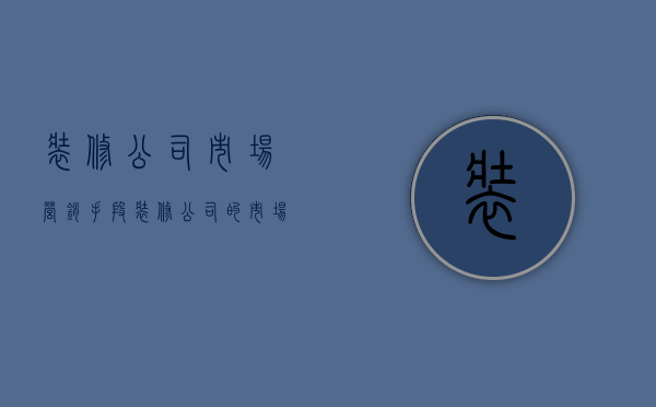 装修公司市场营销手段  装修公司的市场营销工作内容