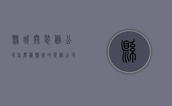 县城开装修公司怎么样  县城的装修公司一年能赚多少?