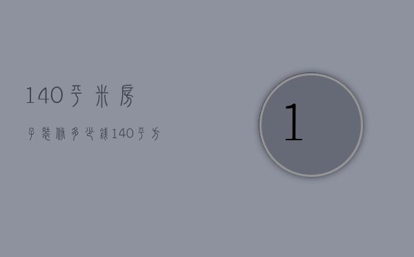 140平米房子装修多少钱（140平方房子装修需要多少钱）