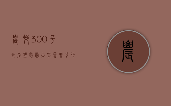 农村300平米别墅装修大概需要多少钱（300平米别墅简装得多少钱）