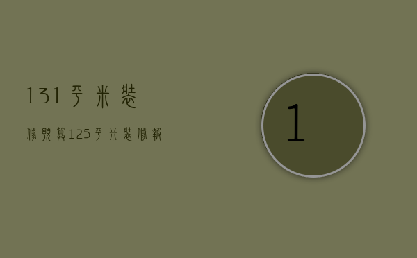 131平米装修预算（125平米装修报价单怎么写）