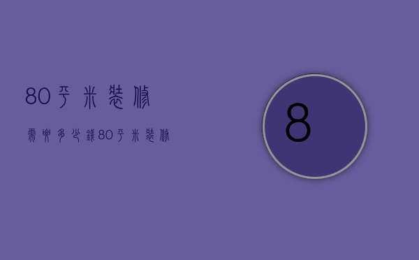 80平米装修需要多少钱（80平米装修大概需要多少钱）