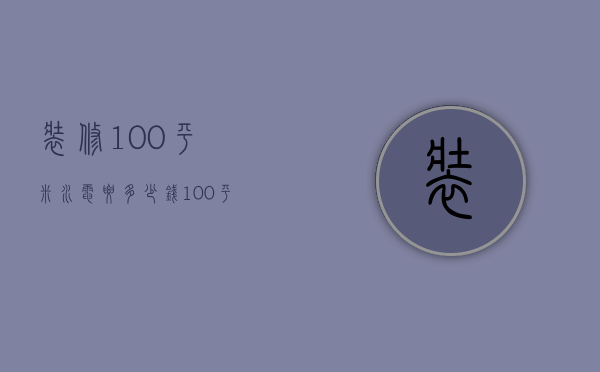 装修100平米水电要多少钱（100平房子装修水电大概多少钱）