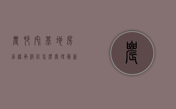 农村宅基地房屋继承纠纷怎么处理最新（农村父母留下的宅基地继承有纠纷怎么解决）