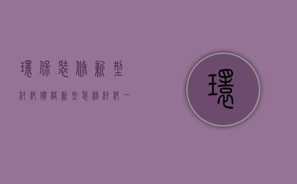 环保装修新型材料价格（新型装修材料一平米多少钱）