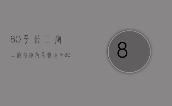 80平米三室二厅装修效果图大全（80平米三室一厅装修多少钱 装修风格有什么）