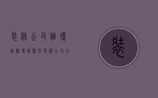 装修公司值得信赖吗（信誉好装修公司大全 选择装修公司方法解析）