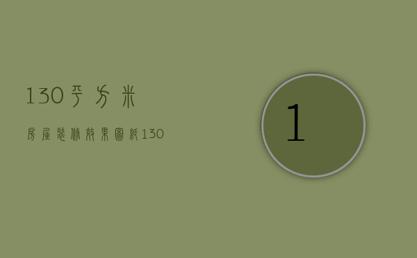 130平方米房屋装修效果图纸（130平方米装修效果图 130平方米装修清单）