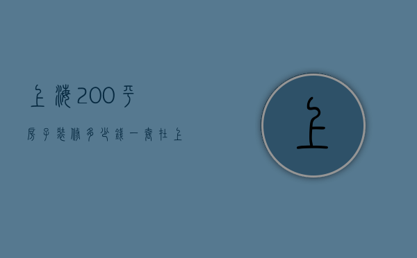 上海200平房子装修多少钱一套（在上海200平方米的房子多少钱）