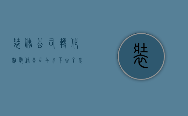 装修公司转化难  装修公司干不下去了,怎么转行