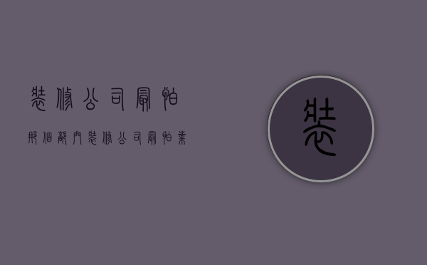 装修公司最怕那个部门  装修公司最怕业主什么?装修纠纷投诉小窍门