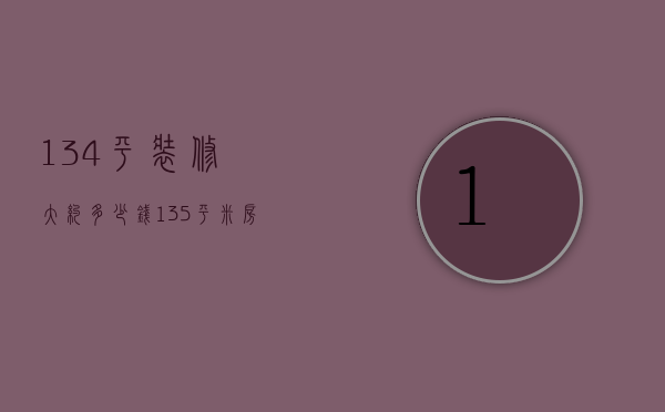 134平装修大约多少钱（135平米房子装修费用）