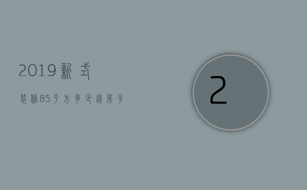 2019新式装修85平方多少钱 房子装修要注意哪些