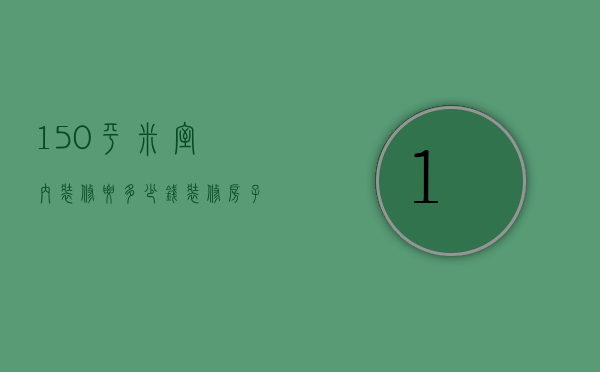 150平米室内装修要多少钱（装修房子150平方大概要多少钱）