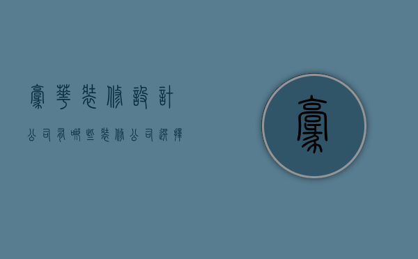 豪华装修设计公司有哪些  装修公司选择方法