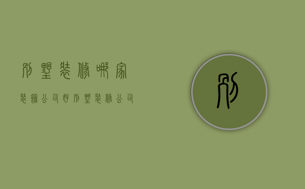 别墅装修哪家装饰公司好（别墅装修公司哪家好 如何选择别墅装修公司）