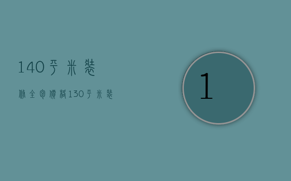 140平米装修全包价格（130平米装修房子全包价格）