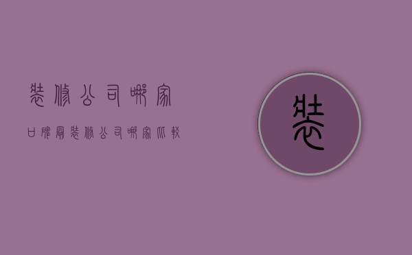 装修公司哪家口碑最（装修公司哪家比较好 装修公司装修步骤）