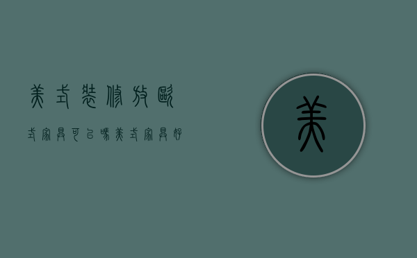 美式装修放欧式家具可以吗（美式家具好不好）