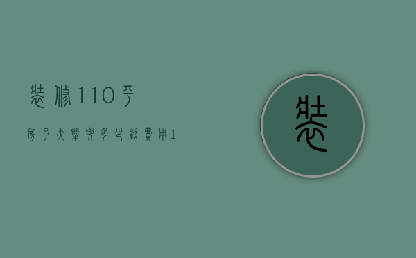 装修110平房子大概要多少钱费用（110平的房子装修大概需要多少钱）