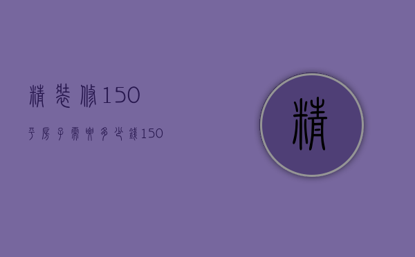 精装修150平房子需要多少钱（150平方装修多少钱）