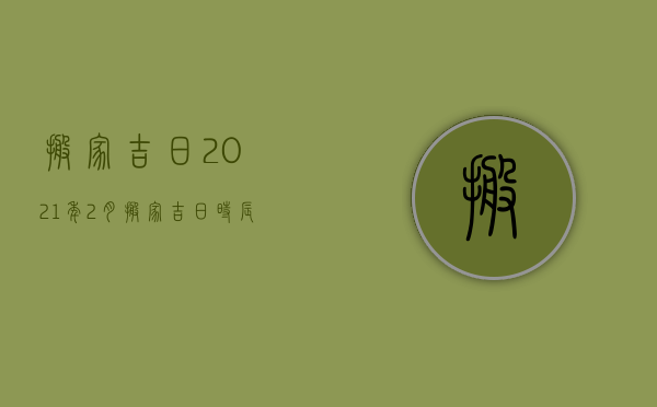 搬家吉日2023年2月搬家吉日时辰查询（搬家吉日查询2023年农历2月搬家）