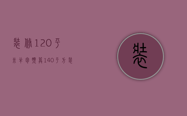 装修120平米半包预算（140平方装修半包大概需要多少钱）