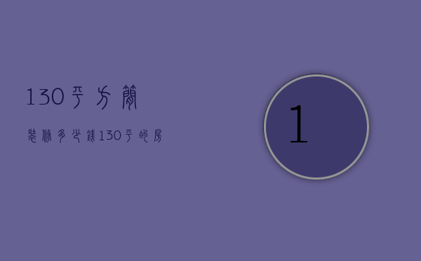 130平方简装修多少钱（130平的房子简装一下估计多钱）