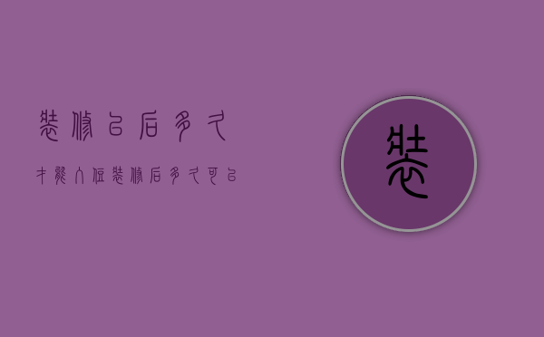 装修以后多久才能入住（装修后多久可以入住，一定看完再决定入住时间）