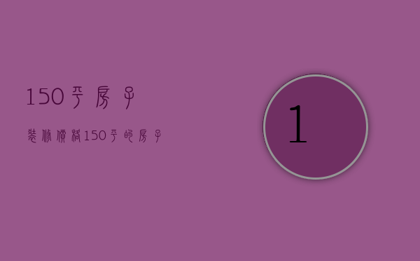 150平房子装修价格（150平的房子装修大概要多少钱）