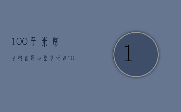 100平米房子改水电大概多少钱（100平米的房子改水电需要多少钱）